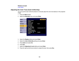 Page 151

151
Related
concepts
 Color
Mode
 Adjusting
theColor Tone(Color Uniformity)
 You
canusetheColor Uniformity featuretomanually adjustthecolor tonebalance inthe projected
 image.

1.
Press theMenu button.
 2.
Select theExtended menuandpress Enter.
 3.
Select theDisplay settingandpress Enter.
 4.
Select theColor Uniformity settingandpress Enter.
 5.
Press Enterandselect On.
 6.
Press Esc.
 7.
Select theAdjustment Levelsetting andpress Enter.
 8.
Press theright andleftarrow buttons toadjust thelevel,...