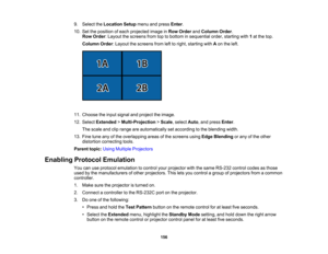 Page 156

156
9.
Select theLocation Setupmenuandpress Enter.
 10.
Settheposition ofeach projected imageinRow Order andColumn Order.
 Row
Order :Layout thescreens fromtoptobottom insequential order,starting with1at the top.
 Column
Order:Layout thescreens fromlefttoright, starting withAon the left.
 11.
Choose theinput signal andproject theimage.
 12.
Select Extended >Multi-Projection >Scale ,select Auto,and press Enter.
 The
scale andcliprange areautomatically setaccording tothe blending width.
 13.
Fine tune...