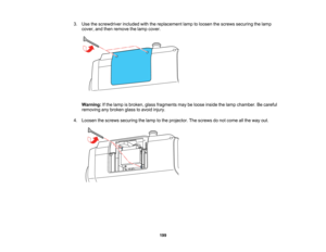 Page 199

199
3.
Use thescrewdriver includedwiththereplacement lamptoloosen thescrews securing thelamp
 cover,
andthen remove thelamp cover.
 Warning:
Ifthe lamp isbroken, glassfragments maybeloose inside thelamp chamber. Becareful
 removing
anybroken glasstoavoid injury.
 4.
Loosen thescrews securing thelamp tothe projector. Thescrews donot come allthe way out.   
