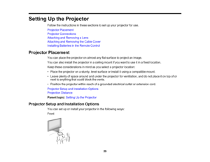 Page 29

29
Setting
Upthe Projector
 Follow
theinstructions inthese sections toset upyour projector foruse.
 Projector
Placement
 Projector
Connections
 Attaching
andRemoving aLens
 Attaching
andRemoving theCable Cover
 Installing
Batteriesinthe Remote Control
 Projector
Placement
 You
canplace theprojector onalmost anyflatsurface toproject animage.
 You
canalso install theprojector inaceiling mountifyou want touse itin afixed location.
 Keep
these considerations inmind asyou select aprojector location:
 •...