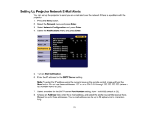 Page 71

71
Setting
UpProjector NetworkE-MailAlerts
 You
cansetupthe projector tosend youane-mail alertover thenetwork ifthere isaproblem withthe
 projector.

1.
Press theMenu button.
 2.
Select theNetwork menuandpress Enter.
 3.
Select Network Configuration andpress Enter.
 4.
Select theNotifications menuandpress Enter.
 5.
Turn onMail Notification .
 6.
Enter theIPaddress forthe SMTP Server setting.
 Note:
Toenter theIPaddress usingthenumeric keysonthe remote control, pressandhold the
 Num
button. Donot use...