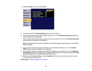 Page 73

73
4.
Select theOthers menuandpress Enter.
 5.
Ifavailable, selectthePriority Gateway settingforyour network.
 6.
Ifyour network environment usesanAMX controller, turnonthe AMX Device Discovery settingto
 allow
theprojector tobe detected.
 7.
Ifyour network environment usesaCrestron RoomView controller,turnonthe Crestron RoomView
 setting
toallow theprojector tobe detected.
 Note:
Enabling CrestronRoomView disablestheEpson Message Broadcast featureinthe EasyMP
 Monitor
software.
 8.
Ifyour network...