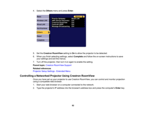 Page 82

82
4.
Select theOthers menuandpress Enter.
 5.
SettheCrestron RoomView settingtoOn toallow theprojector tobe detected.
 6.
When youfinish selecting settings,selectComplete andfollow theon-screen instructions tosave
 your
settings andexitthemenus.
 7.
Turn offthe projector, thenturniton again toenable thesetting.
 Parent
topic:Crestron RoomView Support
 Related
references
 Projector
SetupSettings -Extended Menu
 Controlling
aNetworked ProjectorUsingCrestron RoomView
 Once
youhave setupyour projector...