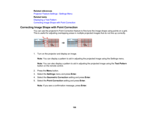 Page 106

106
Related
references
 Projector
FeatureSettings -Settings Menu
 Related
tasks
 Displaying
aTest Pattern
 Correcting
ImageShape withPoint Correction
 Correcting
ImageShape withPoint Correction
 You
canusetheprojectors PointCorrection featuretofine-tune theimage shape usingpoints onagrid.
 This
isuseful foradjusting overlapping areasinmultiple projected imagesthatdonot line upcorrectly.
 1.
Turn onthe projector anddisplay animage.
 Note:
Youcandisplay apattern toaid inadjusting theprojected...