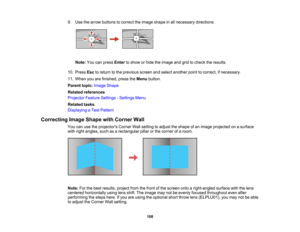 Page 108

108
9.
Use thearrow buttons tocorrect theimage shape inall necessary directions.
 Note:
Youcanpress Enter toshow orhide theimage andgridtocheck theresults.
 10.
Press Esctoreturn tothe previous screenandselect another pointtocorrect, ifnecessary.
 11.
When youarefinished, presstheMenu button.
 Parent
topic:Image Shape
 Related
references
 Projector
FeatureSettings -Settings Menu
 Related
tasks
 Displaying
aTest Pattern
 Correcting
ImageShape withCorner Wall
 You
canusetheprojectors CornerWallsetting...