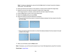 Page 113

113
Note:
Toreset youradjustments, pressandhold theEsc button foratleast 2seconds todisplay a
 reset
screen. Thenselect Yes.
 12.
Press andhold thearrow buttons onthe projector orremote controltoadjust theimage shape.
 13.
Repeat theprevious twosteps asnecessary toadjust otherimage areas.
 If
the image expands orcontracts, continuewiththenext steptoadjust thelinearity.
 14.
Press theEsc button toreturn tothe Corner Wallscreen.
 15.
Select theLinearity settingandpress Enter.
 16.
Adjust thelinearity...