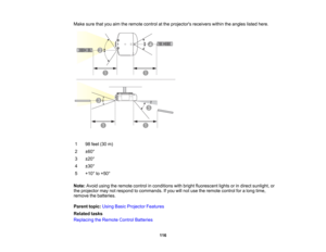 Page 116

116
Make
surethatyouaimtheremote controlatthe projectors receiverswithintheangles listedhere.
 1
 98
feet (30m)
 2
 ±
60 °
 3
 ±
20 °
 4
 ±
30 °
 5
 +10
°to +50 °
 Note:
Avoidusingtheremote controlinconditions withbright fluorescent lightsorindirect sunlight, or
 the
projector maynotrespond tocommands. Ifyou willnot use theremote controlforalong time,
 remove
thebatteries.
 Parent
topic:UsingBasicProjector Features
 Related
tasks
 Replacing
theRemote ControlBatteries  