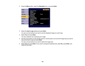 Page 133

133
2.
Press theMenu button, selecttheExtended menu,andpress Enter.
 3.
Select theUsers Logosetting andpress Enter.
 You
seeaprompt askingifyou want touse thedisplayed imageasausers logo.
 4.
Select Yesandpress Enter.
 You
seeaselection boxoverlaying yourimage.
 5.
Use thearrow buttons onthe remote controlorcontrol paneltosurround theimage areayouwant to
 use
asthe Users Logoandpress Enter.
 You
seeaprompt askingifyou want toselect thisimage area.
 6.
Select Yesandpress Enter.(If you want tochange...