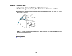 Page 136

136
Installing
aSecurity Cable
 You
caninstall twotypes ofsecurity cablesonthe projector todeter theft.
 •
Use thesecurity slotonthe projector toattach aKensington lock.Seeyour local computer or
 electronics
dealerforpurchase information.
 •
Use thesecurity cableattachment pointonthe projector toattach awire cable andsecure itto aroom
 fixture
orheavy furniture.
 Note:
Donot pass drop-prevention cablesthrough thesecurity cableattachment pointwhen mounting
 the
projector onawall orceiling.
 Parent...