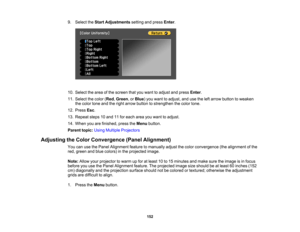 Page 152

152
9.
Select theStart Adjustments settingandpress Enter.
 10.
Select thearea ofthe screen thatyouwant toadjust andpress Enter.
 11.
Select thecolor (Red ,Green ,or Blue )you want toadjust, andusetheleftarrow button toweaken
 the
color toneandtheright arrow button tostrengthen thecolor tone.
 12.
Press Esc.
 13.
Repeat steps10and 11for each areayouwant toadjust.
 14.
When youarefinished, presstheMenu button.
 Parent
topic:UsingMultiple Projectors
 Adjusting
theColor Convergence (PanelAlignment)
 You...