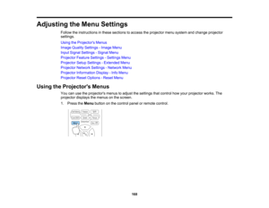 Page 168

168
Adjusting
theMenu Settings
 Follow
theinstructions inthese sections toaccess theprojector menusystem andchange projector
 settings.

Using
theProjector s Menus
 Image
Quality Settings -Image Menu
 Input
Signal Settings -Signal Menu
 Projector
FeatureSettings -Settings Menu
 Projector
SetupSettings -Extended Menu
 Projector
NetworkSettings-Network Menu
 Projector
Information Display-Info Menu
 Projector
ResetOptions -Reset Menu
 Using
theProjector s Menus
 You
canusetheprojectors menustoadjust...