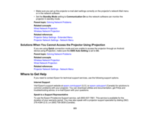 Page 223

223
•
Make sureyousetupthe projector e-mailalertsettings correctly onthe projectors networkMailmenu
 or
inthe network software.
 •
Set theStandby Modesetting toCommunication Onsothe network software canmonitor the
 projector
instandby mode.
 Parent
topic:Solving Network Problems
 Related
concepts
 Wired
Network Projection
 Wireless
NetworkProjection
 Related
references
 Projector
SetupSettings -Extended Menu
 Projector
NetworkSettings-Network Menu
 Solutions
WhenYouCannot Access theProjector...