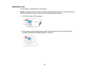 Page 49

49
Attaching
aLens
 You
canattach acompatible lenstothe projector.
 Caution:
Unplugthepower cordfrom theprojector beforeattaching thelens. Avoid touching thelens
 with
your bare hands toprevent fingerprints onordamage tothe lens surface.
 1.
Pull thelens cover offofthe projector.
 2.
When usingoneofthe following lenses,attachthelens connector cap:ELPLS04, ELPLU02,
 ELPLR04,
ELPLW04, ELPLM06,ELPLM07,orELPLL07.   
