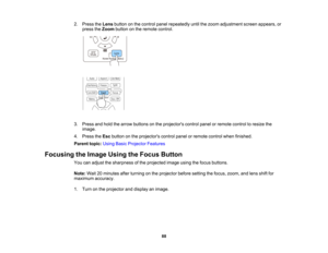 Page 88

88
2.
Press theLens button onthe control panelrepeatedly untilthezoom adjustment screenappears, or
 press
theZoom button onthe remote control.
 3.
Press andhold thearrow buttons onthe projectors controlpanelorremote controltoresize the
 image.

4.
Press theEsc button onthe projectors controlpanelorremote controlwhenfinished.
 Parent
topic:UsingBasicProjector Features
 Focusing
theImage UsingtheFocus Button
 You
canadjust thesharpness ofthe projected imageusingthefocus buttons.
 Note:
Wait20minutes...