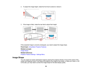 Page 96

96
2.
Toadjust theimage height, rotatethefront foottoextend orretract it.
 3.
Ifthe image istilted, rotate therear feettoadjust theirheight.
 If
the projected imageisunevenly rectangular, youneed toadjust theimage shape.
 Parent
topic:UsingBasicProjector Features
 Related
concepts
 Image
Shape
 Related
references
 Projector
FeatureSettings -Settings Menu
 Image
Shape
 You
canproject anevenly rectangular imagebyplacing theprojector directlyinfront ofthe center ofthe
 screen
andkeeping itlevel. Ifyou...