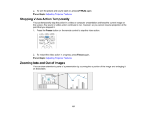 Page 127

127
2.
Toturn thepicture andsound backon,press A/VMute again.
 Parent
topic:Adjusting ProjectorFeatures
 Stopping
VideoAction Temporarily
 You
cantemporarily stoptheaction inavideo orcomputer presentation andkeep thecurrent imageon
 the
screen. Anysound orvideo action continues torun, however, soyou cannot resume projection atthe
 point
thatyoustopped it.
 1.
Press theFreeze buttononthe remote controltostop thevideo action.
 2.
Torestart thevideo action inprogress, pressFreeze again.
 Parent...