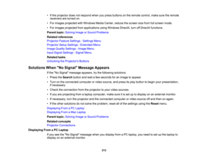 Page 213

213
•
Ifthe projector doesnotrespond whenyoupress buttons onthe remote control, makesuretheremote
 receivers
areturned on.
 •
For images projected withWindows MediaCenter, reducethescreen sizefrom fullscreen mode.
 •
For images projected fromapplications usingWindows DirectX,turnoffDirectX functions.
 Parent
topic:Solving ImageorSound Problems
 Related
references
 Projector
FeatureSettings -Settings Menu
 Projector
SetupSettings -Extended Menu
 Image
Quality Settings -Image Menu
 Input
Signal Settings...