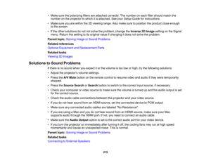 Page 219

219
•
Make surethepolarizing filtersareattached correctly. Thenumber oneach filtershould matchthe
 number
onthe projector towhich itis attached. Seeyour Setup Guide forinstructions.
 •
Make sureyouarewithin the3Dviewing range.Alsomake suretoposition theproduct closeenough
 to
the screen.
 •
Ifthe other solutions donot notsolve theproblem, changetheInverse 3DImage setting onthe Signal
 menu.
Return thesetting toits original valueifchanging itdoes notsolve theproblem.
 Parent
topic:Solving ImageorSound...