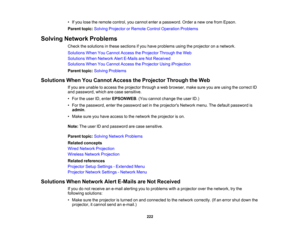 Page 222

222
•
Ifyou lose theremote control, youcannot enterapassword. Orderanew onefrom Epson.
 Parent
topic:Solving Projector orRemote ControlOperation Problems
 Solving
Network Problems
 Check
thesolutions inthese sections ifyou have problems usingtheprojector onanetwork.
 Solutions
WhenYouCannot AccesstheProjector ThroughtheWeb
 Solutions
WhenNetwork AlertE-Mails areNot Received
 Solutions
WhenYouCannot AccesstheProjector UsingiProjection
 Parent
topic:Solving Problems
 Solutions
WhenYouCannot Access...