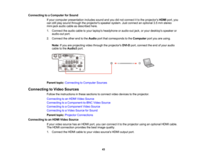 Page 43

43
Connecting
toaComputer forSound
 If
your computer presentation includessoundandyoudidnot connect itto the projectors HDMIport,you
 can
stillplay sound through theprojectors speakersystem.Justconnect anoptional 3.5mm stereo
 mini-jack
audiocableasdescribed here.
 1.
Connect theaudio cabletoyour laptops headphone oraudio-out jack,oryour desktops speakeror
 audio-out
port.
 2.
Connect theother endtothe Audio portthatcorresponds tothe Computer portyouareusing.
 Note:
Ifyou areprojecting videothrough...