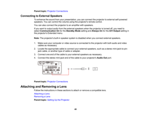 Page 48

48
Parent
topic:Projector Connections
 Connecting
toExternal Speakers
 To
enhance thesound fromyourpresentation, youcanconnect theprojector toexternal self-powered
 speakers.
Youcancontrol thevolume usingtheprojectors remotecontrol.
 You
canalso connect theprojector toan amplifier withspeakers.
 If
you want tooutput audiofromtheexternal speakers whentheprojector isturned off,you need to
 select
Communication Onforthe Standby Modesetting andAlways Onforthe A/V Output settingin
 the
projectors...