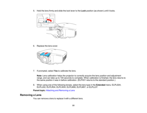 Page 51

51
5.
Hold thelens firmly andslide thelock lever tothe Lock position (asshown) untilitlocks.
 6.
Replace thelens cover.
 7.
Ifprompted, selectYestocalibrate thelens.
 Note:
Lenscalibration helpstheprojector tocorrectly acquirethelens position andadjustment
 range,
andcantake upto100 seconds tocomplete. Whencalibration isfinished, thelens returns to
 the
same position itwas inbefore calibration. (ELPX01returnstothe standard position.)
 8.
When usingoneofthe following lenses,selectthelens type inthe...