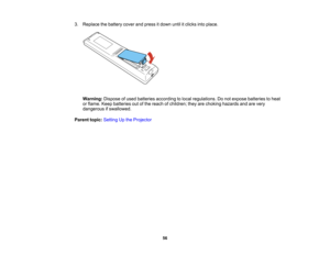 Page 56

56
3.
Replace thebattery coverandpress itdown untilitclicks intoplace.
 Warning:
Disposeofused batteries according tolocal regulations. Donot expose batteries toheat
 or
flame. Keepbatteries outofthe reach ofchildren; theyarechoking hazards andarevery
 dangerous
ifswallowed.
 Parent
topic:Setting Upthe Projector  