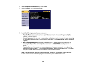 Page 59

59
4.
Select Network Configuration andpress Enter.
 5.
Select theBasic menuandpress Enter.
 6.
Select thefollowing basicoptions asnecessary:
 •
Projector Nameletsyou enter aname upto16 alphanumeric characterslongtoidentify the
 projector
overthenetwork.
 •
Remote Password letsyou enter apassword upto8alphanumeric characterslongforaccessing
 the
Remote inthe Epson WebControl. (Defaultusername isEPSONREMOTE ;default password
 is
guest .)
 •
Web Control Password letsyou enter apassword upto8alphanumeric...