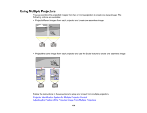 Page 139

139
Using
Multiple Projectors
 You
cancombine theprojected imagesfromtwoormore projectors tocreate onelarge image. The
 following
optionsareavailable:
 •
Project different imagesfromeach projector andcreate oneseamless image
 •
Project thesame image fromeach projector andusetheScale feature tocreate oneseamless image
 Follow
theinstructions inthese sections tosetup andproject frommultiple projectors.
 Projector
Identification SystemforMultiple Projector Control
 Adjusting
thePosition ofthe Projected...