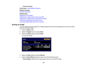 Page 143

143
•
Point Correction
 Parent
topic:UsingMultiple Projectors
 Related
concepts
 Projector
Placement
 Related
tasks
 Displaying
aTest Pattern
 Adjusting
theImage Position UsingLensShift
 Adjusting
theImage Position UsingScreen Position
 Correcting
ImageShape withQuick Corner
 Correcting
ImageShape withPoint Correction
 Scaling
anImage
 You
canproject thesame image frommultiple projectors andusetheScale feature tocrop andcombine
 them
intoone large image.
 1.
Press theMenu button.
 2.
Select theSignal...
