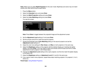 Page 150

150
Note:
Makesureyouselect Multi-Projection forthe color mode. Brightness andcolors maynotmatch
 exactly
evenafterperforming thesteps below.
 1.
Press theMenu button.
 2.
Select theExtended menuandpress Enter.
 3.
Select theMulti-Projection settingandpress Enter.
 4.
Select theColor Matching settingandpress Enter.
 You
seethisscreen:
 Note:
PressEntertotoggle between theprojected imageandtheadjustment screen.
 5.
SettheAdjustment Levelsetting to1and press Enter.
 6.
Settheremote controlIDtomatch...
