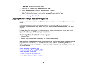 Page 161

161
•
Add New:Add anew scheduled event.
 7.
When youarefinished, selectReturn andpress Enter.
 8.
Select Setup complete andselect Yestosave yourchanges.
 Note:
Todelete allscheduled events,selectSchedule Resetandselect Yes.
 Parent
topic:Saving aScheduled Event
 Copying
MenuSettings Between Projectors
 After
youselect menusettings foryour projector, youcantransfer themtoanother projector ofthe same
 model.

Note:
Copytheprojectors settingsbeforeyouadjust theprojected imageusingtheprojectors
 Geometric...