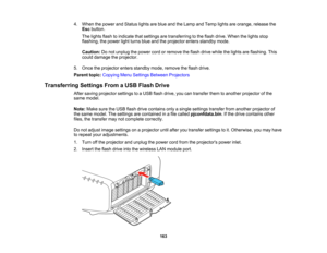 Page 163

163
4.
When thepower andStatus lightsareblue andtheLamp andTemp lightsareorange, releasethe
 Esc
button.
 The
lights flashtoindicate thatsettings aretransferring tothe flash drive. When thelights stop
 flashing,
thepower lightturns blueandtheprojector entersstandby mode.
 Caution:
Donot unplug thepower cordorremove theflash drive while thelights areflashing. This
 could
damage theprojector.
 5.
Once theprojector entersstandby mode,remove theflash drive.
 Parent
topic:Copying MenuSettings Between...
