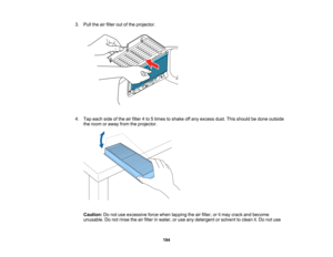 Page 194

194
3.
Pull theairfilter outofthe projector.
 4.
Tap each sideofthe airfilter 4to 5times toshake offany excess dust.Thisshould bedone outside
 the
room oraway fromtheprojector.
 Caution:
Donot use excessive forcewhen tapping theairfilter, oritmay crack andbecome
 unusable.
Donot rinse theairfilter inwater, oruse anydetergent orsolvent toclean it.Do not use   