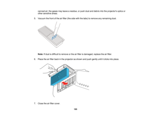 Page 195

195
canned
air;the gases mayleave aresidue, orpush dustanddebris intotheprojectors opticsor
 other
sensitive areas.
 5.
Vacuum thefront ofthe airfilter (theside withthetabs) toremove anyremaining dust.
 Note:
Ifdust isdifficult toremove orthe airfilter isdamaged, replacetheairfilter.
 6.
Place theairfilter back inthe projector asshown andpush gently untilitclicks intoplace.
 7.
Close theairfilter cover.   