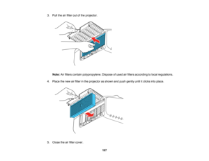 Page 197

197
3.
Pull theairfilter outofthe projector.
 Note:
Airfilters contain polypropylene. Disposeofused airfilters according tolocal regulations.
 4.
Place thenew airfilter inthe projector asshown andpush gently untilitclicks intoplace.
 5.
Close theairfilter cover.   