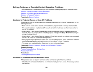 Page 220

220
Solving
Projector orRemote ControlOperation Problems
 Check
thesolutions inthese sections ifyou have problems operating theprojector orremote control.
 Solutions
toProjector PowerorShut-Off Problems
 Solutions
toProblems withtheRemote Control
 Solutions
toPassword Problems
 Parent
topic:Solving Problems
 Solutions
toProjector PowerorShut-Off Problems
 If
the projector doesnotcome onwhen youpress thepower button oritshuts offunexpectedly, trythe
 following
solutions:
 •
Make surethepower...
