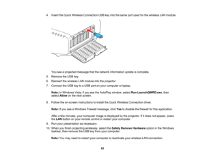 Page 65

65
4.
Insert theQuick Wireless Connection USBkeyinto thesame portused forthe wireless LANmodule.
 You
seeaprojected messagethatthenetwork information updateiscomplete.
 5.
Remove theUSB key.
 6.
Reinsert thewireless LANmodule intotheprojector.
 7.
Connect theUSB keytoaUSB portonyour computer orlaptop.
 Note:
InWindows Vista,ifyou seetheAutoPlay window,selectRunLaunchQWRD.exe ,then
 select
Allow onthe next screen.
 8.
Follow theon-screen instructions toinstall theQuick Wireless Connection driver....