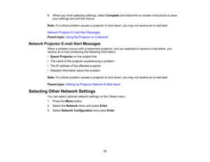 Page 72

72
9.
When youfinish selecting settings,selectComplete andfollow theon-screen instructions tosave
 your
settings andexitthemenus.
 Note:
Ifa critical problem causesaprojector toshut down, youmay notreceive ane-mail alert.
 Network
Projector E-mailAlertMessages
 Parent
topic:UsingtheProjector onaNetwork
 Network
Projector E-mailAlertMessages
 When
aproblem occurswithanetworked projector,andyouselected toreceive e-mailalerts,you
 receive
ane-mail containing thefollowing information:
 •
Epson Projector...