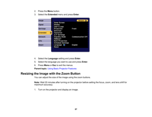 Page 87

87
2.
Press theMenu button.
 3.
Select theExtended menuandpress Enter.
 4.
Select theLanguage settingandpress Enter.
 5.
Select thelanguage youwant touse and press Enter.
 6.
Press Menu orEsc toexit themenus.
 Parent
topic:UsingBasicProjector Features
 Resizing
theImage withtheZoom Button
 You
canadjust thesize ofthe image usingthezoom buttons.
 Note:
Wait20minutes afterturning onthe projector beforesetting thefocus, zoom, andlens shiftfor
 maximum
accuracy.
 1.
Turn onthe projector anddisplay animage. 