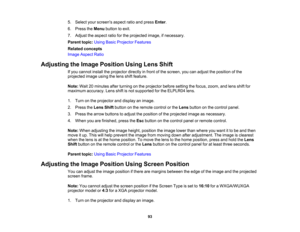 Page 93

93
5.
Select yourscreens aspectratioandpress Enter.
 6.
Press theMenu button toexit.
 7.
Adjust theaspect ratioforthe projected image,ifnecessary.
 Parent
topic:UsingBasicProjector Features
 Related
concepts
 Image
Aspect Ratio
 Adjusting
theImage Position UsingLensShift
 If
you cannot installtheprojector directlyinfront ofthe screen, youcanadjust theposition ofthe
 projected
imageusingthelens shiftfeature.
 Note:
Wait20minutes afterturning onthe projector beforesetting thefocus, zoom, andlens...