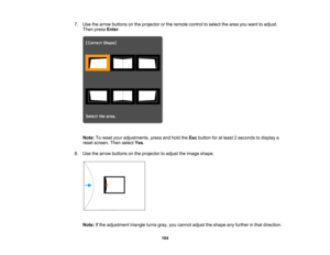 Page 104

104
7.
Use thearrow buttons onthe projector orthe remote controltoselect thearea youwant toadjust.
 Then
press Enter.
 Note:
Toreset youradjustments, pressandhold theEsc button foratleast 2seconds todisplay a
 reset
screen. Thenselect Yes.
 8.
Use thearrow buttons onthe projector toadjust theimage shape.
 Note:
Ifthe adjustment triangleturnsgray,youcannot adjusttheshape anyfurther inthat direction.  
