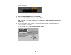 Page 107

107
You
seethisscreen:
 6.
Select thePoint Correction settingandpress Enter.
 7.
Select thenumber ofgrid lines todisplay andpress Enter.
 Note:
Ifyou need tochange thecolor ofthe grid lines, select thePattern Colorsetting andselect a
 suitable
color.
 8.
Use thearrow buttons onthe projector orremote controltomove tothe point onthe grid thatyou
 want
toadjust. Thenpress Enter.
 The
boxchanges fromasingle linetoadouble-lined square.  