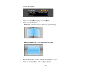 Page 110

110
You
seethisscreen:
 6.
Select theCorner Typesetting andpress Enter.
 7.
Select oneofthe following:
 •
Horizontal Cornerwhenthesurfaces lineuphorizontally
 •
Vertical Cornerwhenthesurfaces lineupvertically
 8.
Press theEsc button toreturn tothe Corner Wallmenu screen.
 9.
Select theCorrect Shapesettingandpress Enter.   