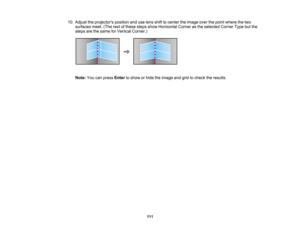 Page 111

111
10.
Adjust theprojectors positionanduselens shifttocenter theimage overthepoint where thetwo
 surfaces
meet.(Therestofthese stepsshowHorizontal Cornerasthe selected CornerTypebutthe
 steps
arethesame forVertical Corner.)
 Note:
Youcanpress Enter toshow orhide theimage andgridtocheck theresults.  