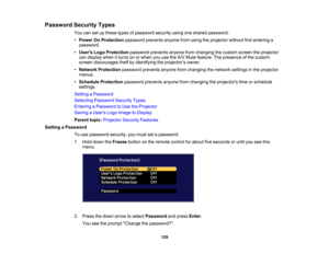 Page 129

129
Password
SecurityTypes
 You
cansetupthese typesofpassword securityusingoneshared password:
 •
Power OnProtection passwordpreventsanyonefromusing theprojector withoutfirstentering a
 password.

•
Users LogoProtection passwordpreventsanyonefromchanging thecustom screentheprojector
 can
display whenitturns onorwhen youusetheA/V Mute feature. Thepresence ofthe custom
 screen
discourages theftbyidentifying theprojector ’s owner.
 •
Network Protection passwordpreventsanyonefromchanging thenetwork...