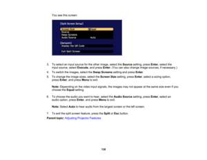 Page 138

138
You
seethisscreen:
 3.
Toselect aninput source forthe other image, selecttheSource setting,pressEnter,select the
 input
source, selectExecute ,and press Enter.(You canalso change imagesources, ifnecessary.)
 4.
Toswitch theimages, selecttheSwap Screens settingandpress Enter.
 5.
Tochange theimage sizes,select theScreen Sizesetting, pressEnter,select asizing option,
 press
Enter,and press Menu toexit.
 Note:
Depending onthe video inputsignals, theimages maynotappear atthe same sizeeven ifyou...