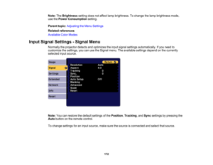 Page 172

172
Note:
TheBrightness settingdoesnotaffect lampbrightness. Tochange thelamp brightness mode,
 use
thePower Consumption setting.
 Parent
topic:Adjusting theMenu Settings
 Related
references
 Available
ColorModes
 Input
Signal Settings -Signal Menu
 Normally
theprojector detectsandoptimizes theinput signal settings automatically. Ifyou need to
 customize
thesettings, youcanusetheSignal menu.Theavailable settingsdependonthe currently
 selected
inputsource.
 Note:
Youcanrestore thedefault settings ofthe...