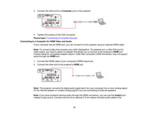 Page 41

41
3.
Connect theother endtoaComputer portonthe projector.
 4.
Tighten thescrews onthe VGA connector.
 Parent
topic:Connecting toComputer Sources
 Connecting
toaComputer forHDMI Video andAudio
 If
your computer hasanHDMI port,youcanconnect itto the projector usinganoptional HDMIcable.
 Note:
Toconnect aMac thatincludes onlyaMini DisplayPort, Thunderboltport,orMini-DVI portfor
 video
output, youneed toobtain anadapter thatallows youtoconnect tothe projectors HDMIport.
 Contact
Appleforcompatible...