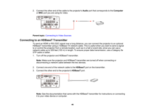 Page 46

46
2.
Connect theother endofthe cable tothe projectors Audioportthatcorresponds tothe Computer
 or
BNC portyouareusing forvideo.
 Parent
topic:Connecting toVideo Sources
 Connecting
toan HDBaseT Transmitter
 To
send anHDMI orRS-232C signaloveralong distance, youcanconnect theprojector toan optional
 HDBaseT
transmitter usinga100Base-TX networkcable.Thisisuseful whenyouwant tosend asignal
 to
or control theprojector fromaremote location, suchasinahall orevent site,since youcanusea
 network
cableupto328...